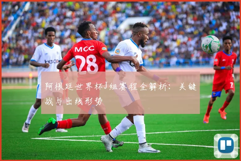 阿根廷世界杯J组赛程全解析:关键战与出线形势
