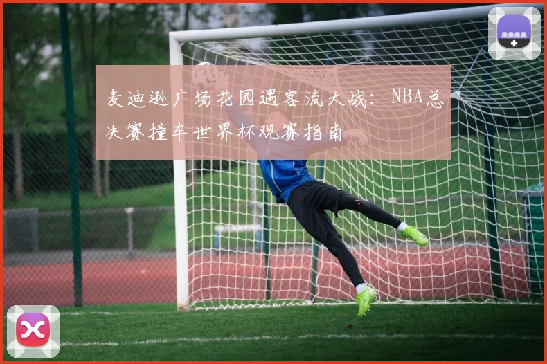 麦迪逊广场花园遇客流大战:NBA总决赛撞车世界杯观赛指南